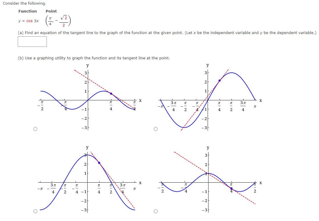 Consider the following.
Function
y = cos 3x
Point
(+-)
2)
(a) Find an equation of the tangent line to the graph of the function at the given point. (Let x be the independent variable and y be the dependent variable.)
(b) Use a graphing utility to graph the function and its tangent line at the point.
y
2
1
У
3
2
X
ग
71
元
3π
元
元
ग
3π
ग
-1
4
2
4
4
-2
-3-
-2
-3-
2
1
प्र
3π
4
元
2
-
ग
- X
元
ग
ग
3r
元
2
4
4-1
4
- 2 -
-3
3
y
2
- 1-
- 2 -
-3
X
元