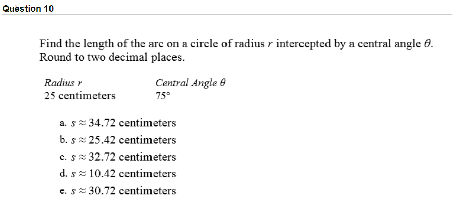 Find the length of the arc on a circle of radius r intercepted by a central angle 6.
Round to two decimal places.
Radius r
Central Angle 0
25 centimeters
75°
a. s= 34.72 centimeters
b. s= 25.42 centimeters
c. s 32.72 centimeters
d. s- 10.42 centimeters
e. s= 30.72 centimeters
