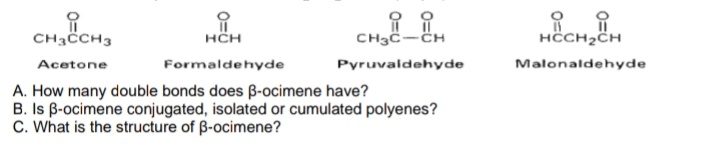 i
CH3CCH3
Acetone
i
HCH
CH3C-CH
Pyruvaldehyde
Formaldehyde
A. How many double bonds does ß-ocimene have?
B. Is B-ocimene conjugated, isolated or cumulated polyenes?
C. What is the structure of ß-ocimene?
HCCH₂CH
Malonaldehyde