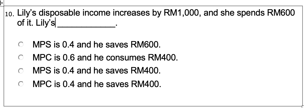 10. Lily's disposable income increases by RM1,000, and she spends RM600
of it. Lily's
O MPS is 0.4 and he saves RM600.
MPC is 0.6 and he consumes RM400.
MPS is 0.4 and he saves RM400.
MPC is 0.4 and he saves RM400.
