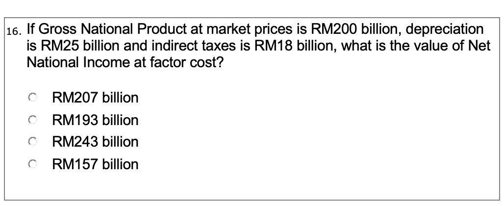 16. If Gross National Product at market prices is RM200 billion, depreciation
is RM25 billion and indirect taxes is RM18 billion, what is the value of Net
National Income at factor cost?
RM207 billion
RM193 billion
RM243 billion
RM157 billion
