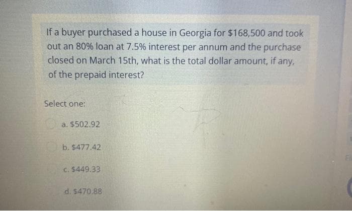 If a buyer purchased a house in Georgia for $168,500 and took
out an 80% loan at 7.5% interest per annum and the purchase
closed on March 15th, what is the total dollar amount, if any,
of the prepaid interest?
Select one:
a. $502.92
b. $477.42
c. $449.33
d. $470.88