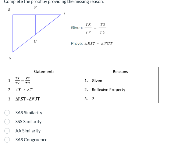 Complete the proof by providing the missing reason.
V
R
S
TR
TS
TV TU
2. ZT = LT
3.
1.
5
Statements
ARST AVUT
SAS Similarity
SSS Similarity
AA Similarity
SAS Congruence
T
Given:
TR
TV
=
TS
TU
Prove: ARST AVUT
Reasons
1. Given
2. Reflexive Property
3. ?