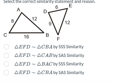 Select the correct similarity statement and reason.
6
E
A
D
с
8
12
9
12
16
B
F
AEFD
ACBA by SSS Similarity
AEFD ACAB by SAS Similarity
AEFD ~ ABAC by SSS Similarity
AEFD~ ACBA by SAS Similarity