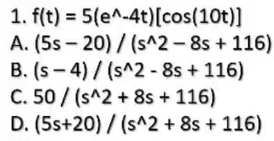 1. f(t) = 5(e^-4t)[cos(10t)]
A. (5s – 20) / (s^2- 8s + 116)
B. (s - 4) / (s^2 - 8s + 116)
C. 50 / (s^2 + 8s + 116)
D. (5s+20) / (s^2 + 8s + 116)
