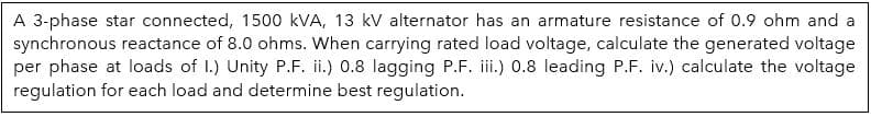 A 3-phase star connected, 1500 kVA, 13 kV alternator has an armature resistance of 0.9 ohm and a
synchronous reactance of 8.0 ohms. When carrying rated load voltage, calculate the generated voltage
per phase at loads of I.) Unity P.F. ii.) 0.8 lagging P.F. iii.) 0.8 leading P.F. iv.) calculate the voltage
regulation for each load and determine best regulation.
