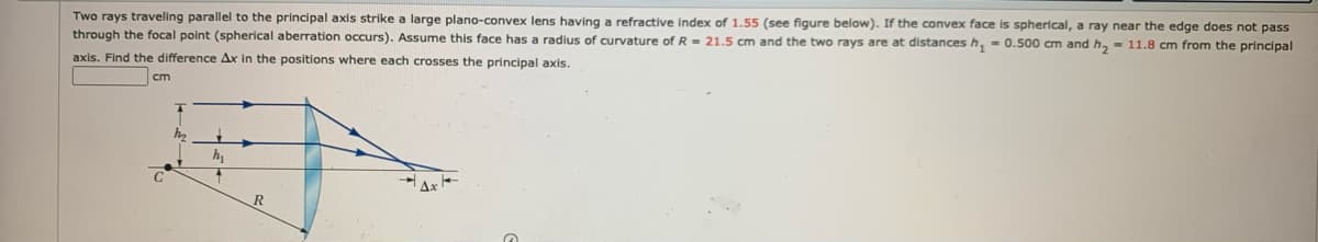 Two rays traveling parallel to the principal axis strike a large plano-convex lens having a refractive index of 1.55 (see figure below). If the convex face is spherical, a ray near the edge does not pass
through the focal point (spherical aberration occurs). Assume this face has a radius of curvature of R- 21.5 cm and the two rays are at distances h, - 0.500 cm and h, - 11.8 cm from the principal
axis. Find the difference Ax in the positions where each crosses the principal axis.
cm
h,
