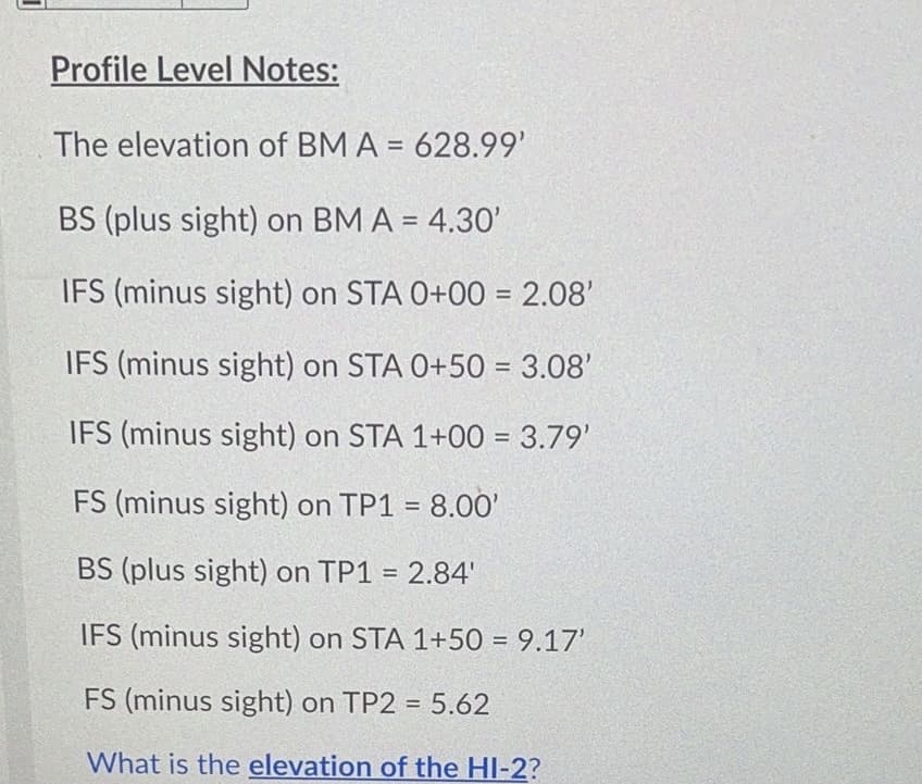 Profile Level Notes:
The elevation of BM A = 628.99'
BS (plus sight) on BM A = 4.30'
IFS (minus sight) on STA 0+00 = 2.08'
IFS (minus sight) on STA 0+50 = 3.08'
IFS (minus sight) on STA 1+00 = 3.79'
FS (minus sight) on TP1 = 8.0O'
BS (plus sight) on TP1 = 2.84'
%3D
IFS (minus sight) on STA 1+50 = 9.17'
FS (minus sight) on TP2 = 5.62
What is the elevation of the HI-2?
