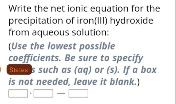 Write the net ionic equation for the
precipitation of iron(III) hydroxide
from aqueous solution:
(Use the lowest possible
coefficients. Be sure to specify
States is such as (aq) or (s). If a box
is not needed, leave it blank.)