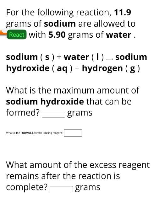 For the following reaction, 11.9
grams of sodium are allowed to
React with 5.90 grams of water.
sodium (s) + water ( 1 ) sodium
hydroxide (aq)+ hydrogen (g)
What is the maximum amount of
sodium hydroxide that can be
formed?
grams
What is the FORMULA for the limiting reagent?
What amount of the excess reagent
remains after the reaction is
complete?
grams