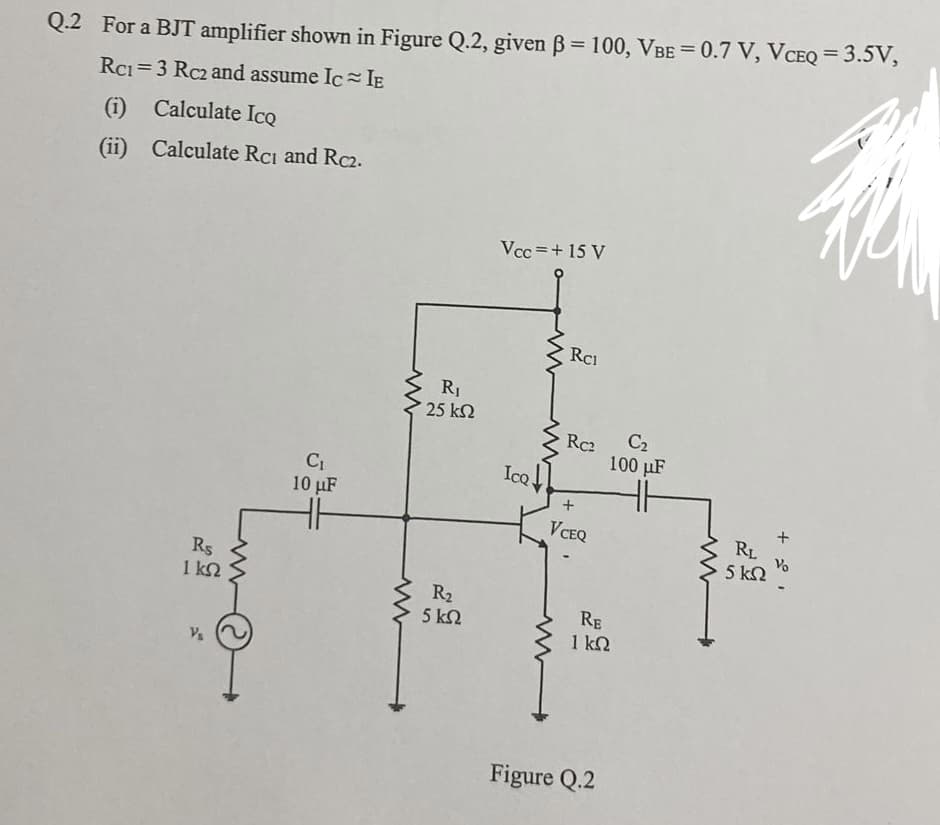 Q.2 For a BJT amplifier shown in Figure Q.2, given ß= 100, VBE = 0.7 V, VCEQ = 3.5V,
Rc1=3 Rc2 and assume Ic≈IE
(1) Calculate Ico
(ii)
Calculate Rc1 and Rc2.
Rs
ΙΚΩ
V₁
C₁
10 μF
www
R₁
25 ΚΩ
R₂
5 ΚΩ
Vcc=+ 15 V
IcQ
www
Rc1
Rc2
VCEQ
C₂
100 μF
RE
1 ΚΩ
Figure Q.2
RL
5 ΚΩ
+20