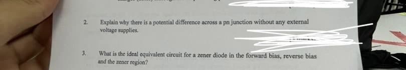 3.
Explain why there is a potential difference across a pn junction without any external
voltage supplies.
What is the ideal equivalent circuit for a zener diode in the forward bias, reverse bias
and the zener region?