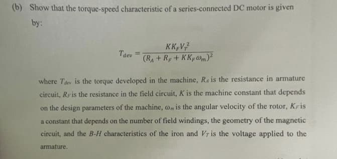 (b) Show that the torque-speed characteristic of a series-connected DC motor is given
by:
Tdev
KK V2²
(RA+R+KKp@m)²
where Tdev is the torque developed in the machine, R, is the resistance in armature
circuit, Rr is the resistance in the field circuit, K is the machine constant that depends
on the design parameters of the machine, com is the angular velocity of the rotor, Kris
a constant that depends on the number of field windings, the geometry of the magnetic
circuit, and the B-H characteristics of the iron and Vr is the voltage applied to the
armature.