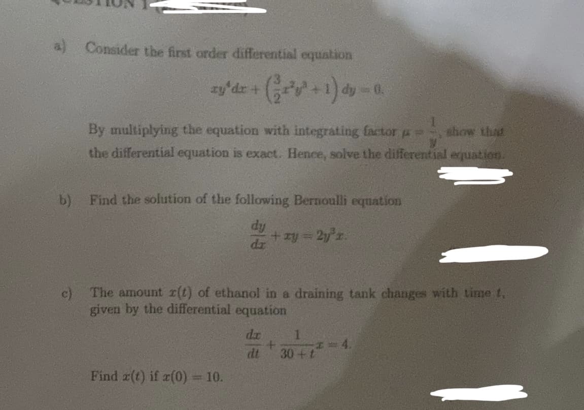 a) Consider the first order differential equation
xy*dz + (²x²y³ + 1) dy = 0.
By multiplying the equation with integrating factor = show that
the differential equation is exact. Hence, solve the differential equation.
b) Find the solution of the following Bernoulli equation
dy
c)
The amount r(t) of ethanol in a draining tank changes with time t,
given by the differential equation
Find z(t) if x(0) = 10.
+ xy = 2y³z.
da
+
1
30+ t