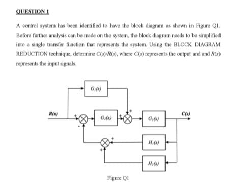 QUESTION 1
A control system has been identified to have the block diagram as shown in Figure Q1.
Before further analysis can be made on the system, the block diagram needs to be simplified
into a single transfer function that represents the system. Using the BLOCK DIAGRAM
REDUCTION technique, determine C(s)/R(s), where C(s) represents the output and and R(s)
represents the input signals.
R(s)
Gi(s)
Gr(s)
Figure Q1
G₁(8)
H(s)
H₂(s)
C(s)