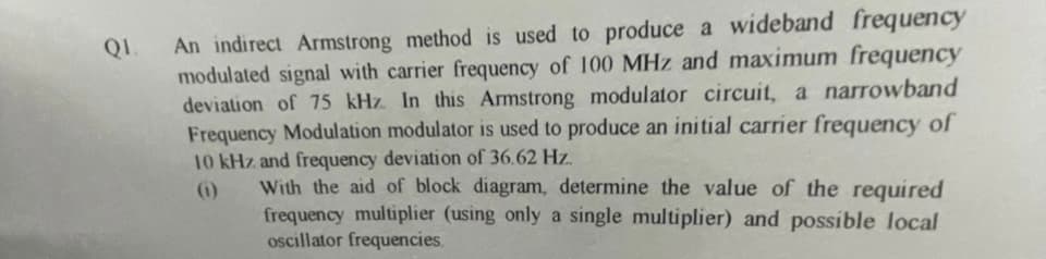 QL.
An indirect Armstrong method is used to produce a wideband frequency
modulated signal with carrier frequency of 100 MHz and maximum frequency
deviation of 75 kHz. In this Armstrong modulator circuit, a narrowband
Frequency Modulation modulator is used to produce an initial carrier frequency of
10 kHz and frequency deviation of 36.62 Hz.
(1)
With the aid of block diagram, determine the value of the required
frequency multiplier (using only a single multiplier) and possible local
oscillator frequencies.