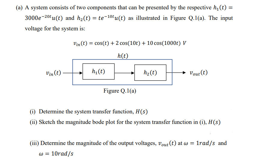 (a) A system consists of two components that can be presented by the respective h₁ (t) =
3000e-2⁰tu(t) and h₂(t) = te-1⁰tu(t) as illustrated in Figure Q.1(a). The input
voltage for the system is:
Vin (t)
Vin (t) = cos(t) + 2 cos(10t) + 10 cos (1000t) V
h(t)
h₁ (t)
Figure Q.1(a)
h₂ (t)
→ Vout (t)
(i) Determine the system transfer function, H(s)
(ii) Sketch the magnitude bode plot for the system transfer function in (i), H(s)
(iii) Determine the magnitude of the output voltages, Vout (t) at w = 1rad/s and
w = 10rad/s