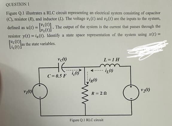 QUESTION 1
Figure Q.1 illustrates a RLC circuit representing an electrical system consisting of capacitor
(C), resistor (R), and inductor (L). The voltage v₁ (t) and v₂ (t) are the inputs to the system,
defined as u(t)=[₂]. The output of the system is the current that passes through the
resistor y(t) = i(t). Identify a state space representation of the system using x(t) =
Plast
as the state variables.
v₂(1)
vc(t)
HE......
C=0.5 F
ic(t)
ir(t)
L=1 H
Figure Q.1 RLC circuit
il (t)
R=20
O
V2(1)