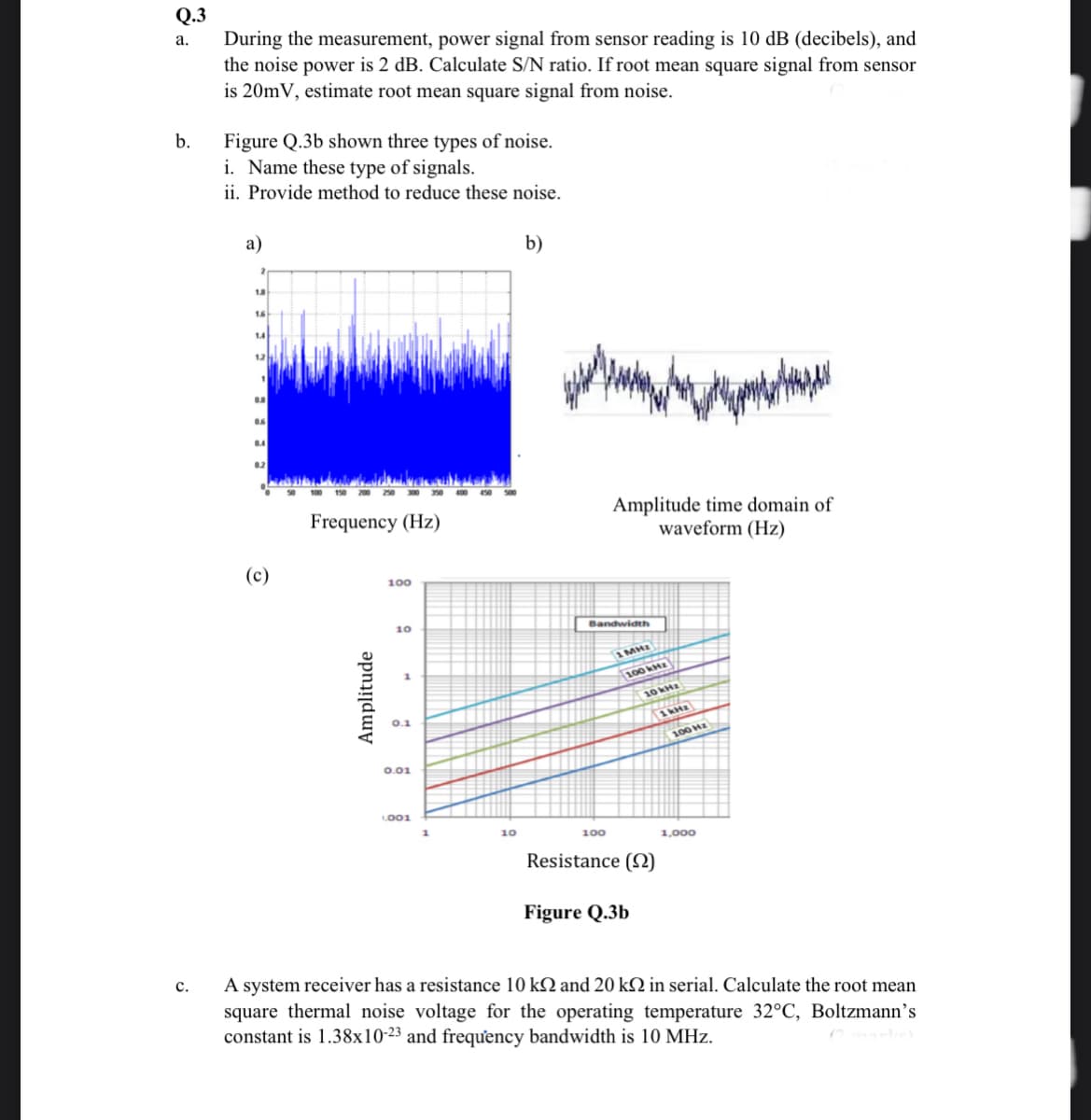 Q.3
During the measurement, power signal from sensor reading is 10 dB (decibels), and
the noise power is 2 dB. Calculate S/N ratio. If root mean square signal from sensor
is 20mV, estimate root mean square signal from noise.
a.
b.
Figure Q.3b shown three types of noise.
i. Name these type of signals.
ii. Provide method to reduce these noise.
a)
b)
16
14
12
02
Amplitude time domain of
waveform (Hz)
Frequency (Hz)
(c)
100
10
Bandwidth
1MHE
100 kH
10 kHz
100 Hz
0.01
LO01
10
100
1,000
Resistance (2)
Figure Q.3b
A system receiver has a resistance 10 kQ and 20 k2 in serial. Calculate the root mean
square thermal noise voltage for the operating temperature 32°C, Boltzmann's
constant is 1.38x10-23 and frequưency bandwidth is 10 MHz.
c.
Amplitude
