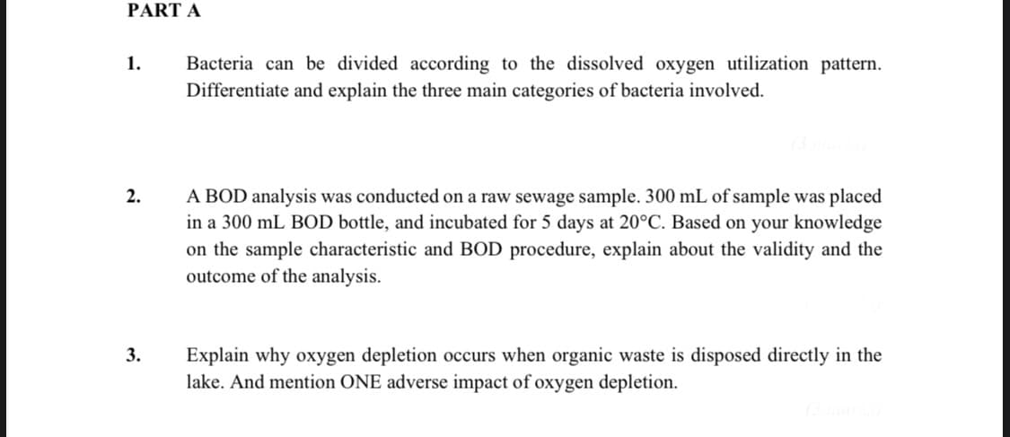 PART A
Bacteria can be divided according to the dissolved oxygen utilization pattern.
Differentiate and explain the three main categories of bacteria involved.
1.
A BOD analysis was conducted on a raw sewage sample. 300 mL of sample was placed
in a 300 mL BOD bottle, and incubated for 5 days at 20°C. Based on your knowledge
on the sample characteristic and BOD procedure, explain about the validity and the
outcome of the analysis.
2.
3.
Explain why oxygen depletion occurs when organic waste is disposed directly in the
lake. And mention ONE adverse impact of oxygen depletion.
