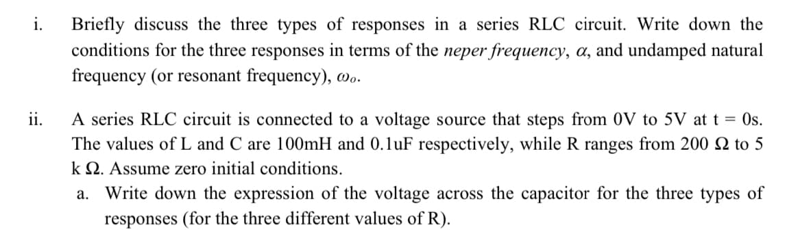 i.
Briefly discuss the three types of responses in a series RLC circuit. Write down the
conditions for the three responses in terms of the neper frequency, a, and undamped natural
frequency (or resonant frequency), wo.
ii.
A series RLC circuit is connected to a voltage source that steps from 0V to 5V at t = 0s.
The values ofL and C are 100mH and 0.1uF respectively, while R ranges from 200 Q to 5
k Q. Assume zero initial conditions.
a. Write down the expression of the voltage across the capacitor for the three types of
responses (for the three different values of R).
