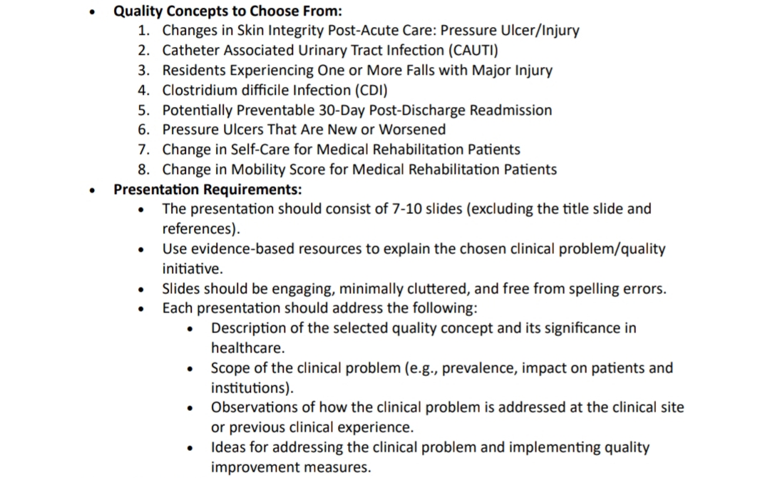 •
Quality Concepts to Choose From:
1. Changes in Skin Integrity Post-Acute Care: Pressure Ulcer/Injury
2. Catheter Associated Urinary Tract Infection (CAUTI)
3. Residents Experiencing One or More Falls with Major Injury
4. Clostridium difficile Infection (CDI)
5. Potentially Preventable 30-Day Post-Discharge Readmission
6. Pressure Ulcers That Are New or Worsened
7. Change in Self-Care for Medical Rehabilitation Patients
8. Change in Mobility Score for Medical Rehabilitation Patients
Presentation Requirements:
•
•
•
•
The presentation should consist of 7-10 slides (excluding the title slide and
references).
Use evidence-based resources to explain the chosen clinical problem/quality
initiative.
Slides should be engaging, minimally cluttered, and free from spelling errors.
Each presentation should address the following:
•
•
•
•
Description of the selected quality concept and its significance in
healthcare.
Scope of the clinical problem (e.g., prevalence, impact on patients and
institutions).
Observations of how the clinical problem is addressed at the clinical site
or previous clinical experience.
Ideas for addressing the clinical problem and implementing quality
improvement measures.