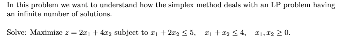 In this problem we want to understand how the simplex method deals with an LP problem having
an infinite number of solutions.
Solve: Maximize z = 2x1 + 4x2 subject to x1 + 2x2 < 5, x1+x2 < 4,
X1, x2 > 0.
