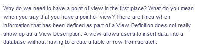 Why do we need to have a point of view in the first place? What do you mean
when you say that you have a point of view? There are times when
information that has been defined as part of a View Definition does not really
show up as a View Description. A view allows users to insert data into a
database without having to create a table or row from scratch.