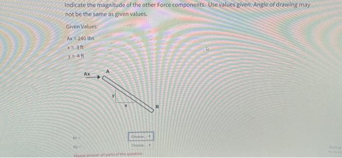 Indicate the magnitude of the other Force components. Use values given. Angle of drawing may
not be the same as given values.
Given Values:
Ax 240 lbs
x= 3ft
y= 4ft
X=
A
Ax
Choose
Choose
Activa
By-
Please answer all parts of the question.
