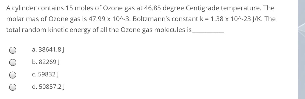 A cylinder contains 15 moles of Ozone gas at 46.85 degree Centigrade temperature. The
molar mas of Ozone gas is 47.99 x 10^-3. Boltzmann's constant k = 1.38 x 10^-23 J/K. The
total random kinetic energy of all the Ozone gas molecules is
a. 38641.8 J
b. 82269 J
c. 59832 J
d. 50857.2 J
