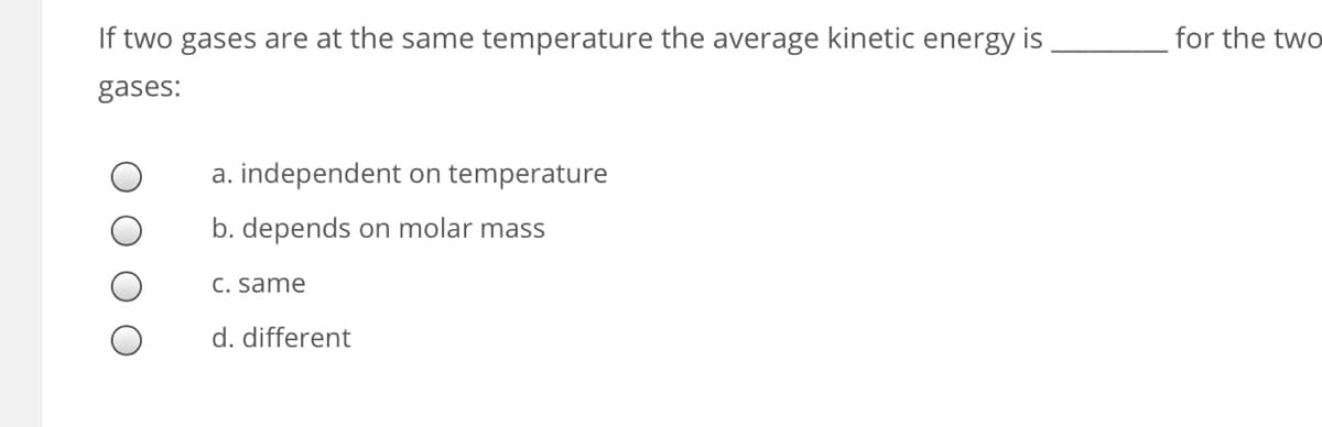 If two gases are at the same temperature the average kinetic energy is
for the two
gases:
a. independent on temperature
b. depends on molar mass
C. same
d. different
