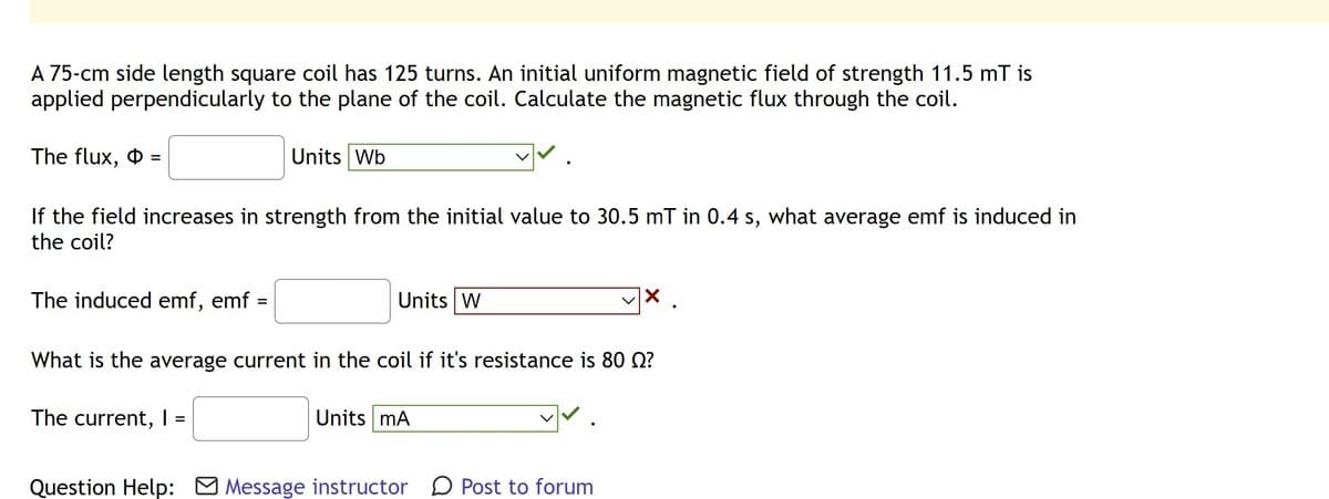 A 75-cm side length square coil has 125 turns. An initial uniform magnetic field of strength 11.5 mT is
applied perpendicularly to the plane of the coil. Calculate the magnetic flux through the coil.
The flux,
=
If the field increases in strength from the initial value to 30.5 mT in 0.4 s, what average emf is induced in
the coil?
The induced emf, emf:
Units Wb
The current, I =
Units W
What is the average current in the coil if it's resistance is 80 ?
Units mA
x .
Question Help: Message instructor Post to forum