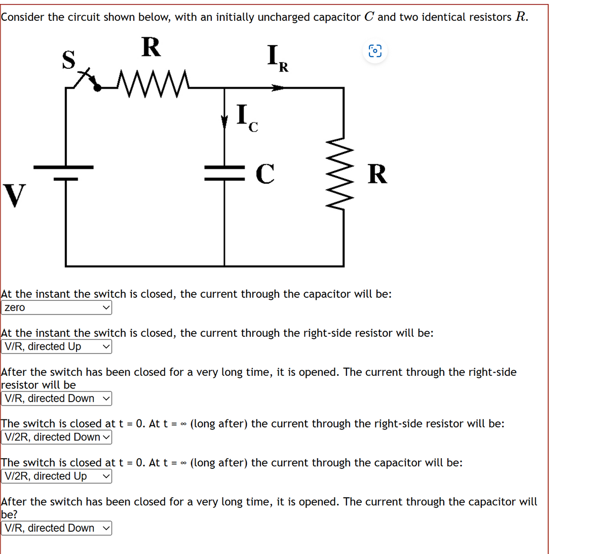 Consider the circuit shown below, with an initially uncharged capacitor C and two identical resistors R.
R
O
www
V
I
C
I₂
R
C
R
At the instant the switch is closed, the current through the capacitor will be:
zero
At the instant the switch is closed, the current through the right-side resistor will be:
V/R, directed Up
After the switch has been closed for a very long time, it is opened. The current through the right-side
resistor will be
V/R, directed Down
The switch is closed at t = 0. At t = ~ (long after) the current through the right-side resistor will be:
V/2R, directed Down ✓
The switch is closed at t = 0. At t = ~ (long after) the current through the capacitor will be:
V/2R, directed Up
After the switch has been closed for a very long time, it is ope ed. The current through the
be?
V/R, directed Down
pacitor will