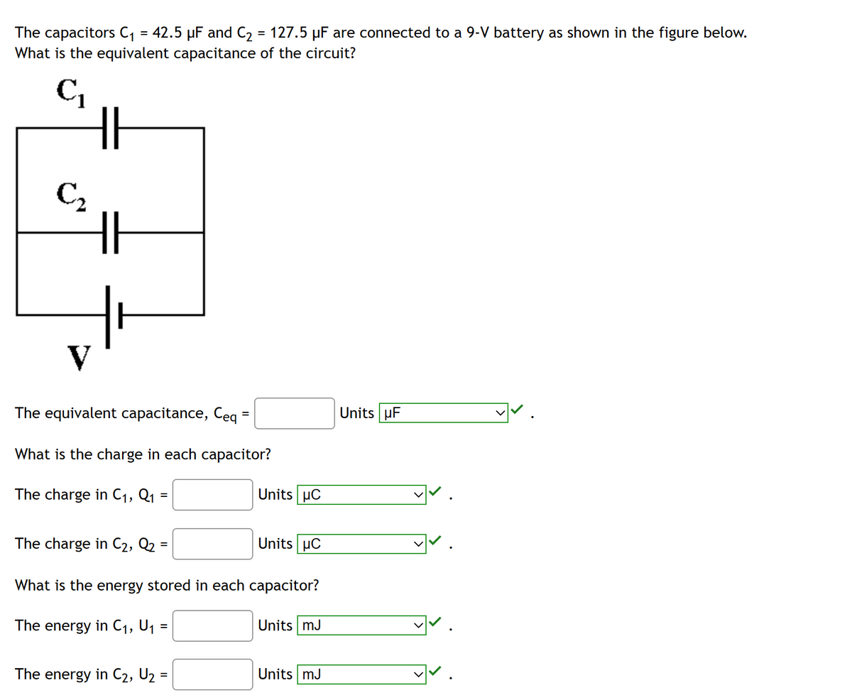 The capacitors C₁ = 42.5 µF and C₂ = 127.5 µF are connected to a 9-V battery as shown in the figure below.
What is the equivalent capacitance of the circuit?
C₁
HH
S
€₂
V
HI
The equivalent capacitance, Ceq =
What is the charge in each capacitor?
The charge in C₁, Q₁
=
Units UC
The charge in C₂, Q₂ =
What is the energy stored in each capacitor?
The energy in C₁, U₁ :
=
The energy in C₂, U₂ =
Units HC
Units mJ
Units mJ
Units UF