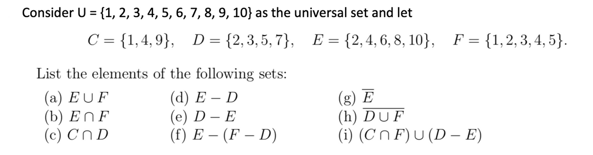 Consider U = {1, 2, 3, 4, 5, 6, 7, 8, 9, 10} as the universal set and let
C = {1,4,9}, D = {2,3,5,7}, E = {2,4,6,8,10}, F = {1,2, 3, 4, 5}.
List the elements of the following sets:
(d) E-D
(e) D - E
(g) E
(h) DUF
(a) EUF
(b) EnF
(c) CnD
(f) E- (FD)
(i) (CF) U (DE)