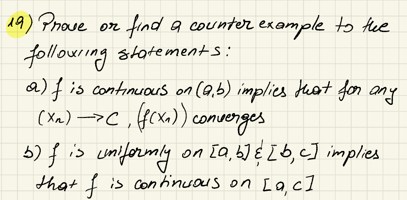 19) Prove or
find a counter example to the
following statements:
a) f is continuous on (a,b) implies that for any
(XR)->C, (f(x)) converges
b) f is uniformly on [a, b] & [b, c] implies
that I is continuous on [a, c]
f