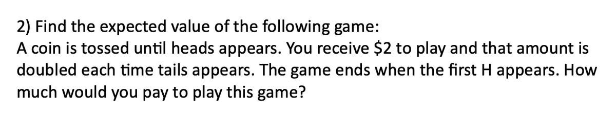 2) Find the expected value of the following game:
A coin is tossed until heads appears. You receive $2 to play and that amount is
doubled each time tails appears. The game ends when the first H appears. How
much would you pay to play this game?