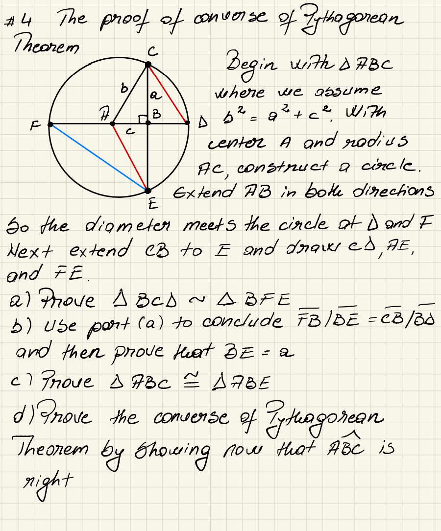 #4
Theorem
F
The proof of converse
F
b
J
converse of Pythagorean
a
B
Begin with DABC
where we absume
b² = 2² +c² With
D b² = a
center A and radius
Ac, construct a circle.
Extend AB in both directions
E
So the diameter meets the circle at D and I
Next extend CB to I and draws ed AE,
and FE
/
a) Prove I BCD ~ ABFE
b) use part (a) to conclude FB/BE = CB/B0
and then prove that BE = a
c) Prove > ABC = AABE
d) Prove the converse of Pythagorean
Theorem by showing now that ABC is
right