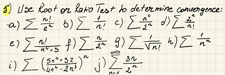 5) Use Root or Ratio Test to determine convergence:
n!
イ
Σ E
n
2"
-a) Σn // b) { // c) { _^^^ d) { _^ ^
e
n!
22
n!
1
e) Σ^5 f) Σ ~ 9) Zvni h) I'm n
도
n
2"
n
n4+3
32
i) Σ (50" - 323 ) " j) [ 3
574+32
-4n4-2n³
n=1