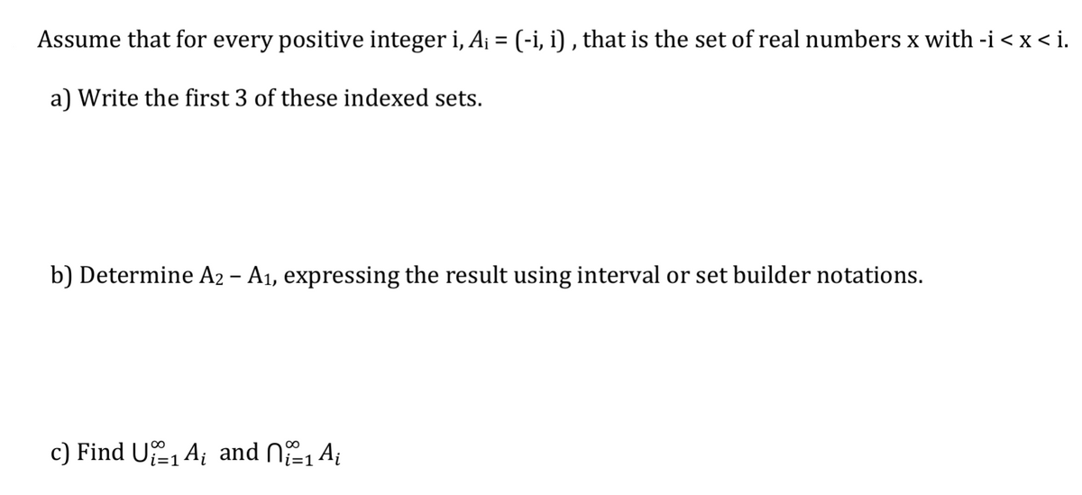 Assume that for every positive integer i, A¡ = (-i, i), that is the set of real numbers x with -i < x < i.
a) Write the first 3 of these indexed sets.
b) Determine A2 – A₁, expressing the result using interval or set builder notations.
c) Find UA and n₁₁ A₁