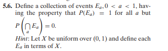 5.6. Define a collection of events Eq,0 < a < 1, hav-
ing the property that P(E)= 1 for all a but
= 0.
Hint: Let X be uniform over (0, 1) and define each
Ea in terms of X.