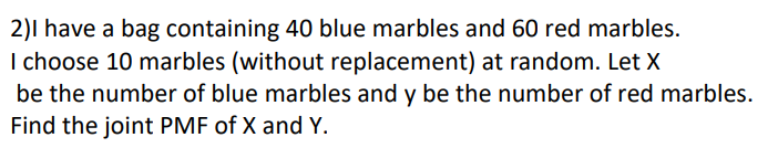 2)I have a bag containing 40 blue marbles and 60 red marbles.
I choose 10 marbles (without replacement) at random. Let X
be the number of blue marbles and y be the number of red marbles.
Find the joint PMF of X and Y.