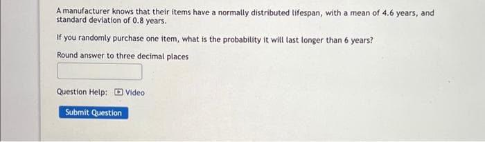 A manufacturer knows that their items have a normally distributed lifespan, with a mean of 4.6 years, and
standard deviation of 0.8 years.
If you randomly purchase one item, what is the probability it will last longer than 6 years?
Round answer to three decimal places
Question Help: Video
Submit Question