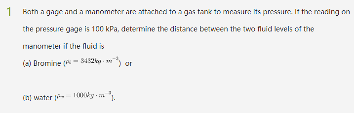 1 Both a gage and a manometer are attached to a gas tank to measure its pressure. If the reading on
the pressure gage is 100 kPa, determine the distance between the two fluid levels of the
manometer if the fluid is
(a) Bromine (P = 3432kg - m¯ or
(b) water (Pu = 1000kg - m
