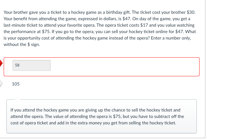 Your brother gave you a ticket to a hockey game as a birthday gift. The ticket cost your brother $30.
Your benefit from attending the game, expressed in dollars, is $47. On day of the game, you get a
last-minute ticket to attend your favorite opera. The opera ticket costs $17 and you value watching
the performance at $75. If you go to the opera, you can sell your hockey ticket online for $47. What
is your opportunity cost of attending the hockey game instead of the opera? Enter a number only,
without the $ sign.
58
105
If you attend the hockey game you are giving up the chance to sell the hockey ticket and
attend the opera. The value of attending the opera is $75, but you have to subtract off the
cost of opera ticket and add in the extra money you get from selling the hockey ticket.
