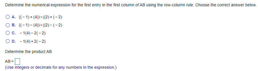 Determine the numerical expression for the first entry in the first column of AB using the row-column rule. Choose the correct answer below.
O A. ((- 1) + (4)) • ((2) + (– 2)
B. ((- 1) - (4)) • ((2) – (- 2)
O c. - 1(4) - 2(- 2)
D. - 1(4) + 2( - 2)
Determine the product AB.
AB =
(Use integers or decimals for any numbers in the expression.)
