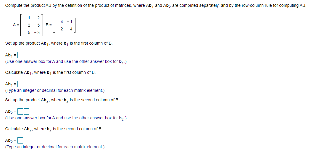 Compute the product AB by the definition of the product of matrices, where Ab, and Ab, are computed separately, and by the row-column rule for computing AB.
-1
2
A =
2
B =
-2
-3
Set up the product Ab,, where b, is the first column of B.
Ab, =
(Use one answer box for A and use the other answer box for b,.)
Calculate Ab1, where b, is the first column of B.
Ab, =
(Type an integer or decimal for each matrix element,)
Set up the product Ab2, where b, is the second column of B.
Ab2 =ON
(Use one answer box for A and use the other answer box for b,.)
Calculate Ab,, where b, is the second column of B.
Ab, =
(Type an integer or decimal for each matrix element.)
