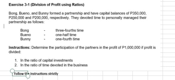 Exercise 3-1 (Division of Profit using Ratios)
Bong, Bueno, and Bunny formed a partnership and have capital balances of P350,000,
P250,000 and P200,000, respectively. They devoted time to personally managed their
partnership as follows:
Bong
Bueno
Bunny
three-fourths time
one-half time
one-fourth time
Instructions: Determine the participation of the partners in the profit of P1,000,000 if profit is
divided:
1. In the ratio of capital investments
2. In the ratio of time devoted in the business
Follow the instructions strictly
