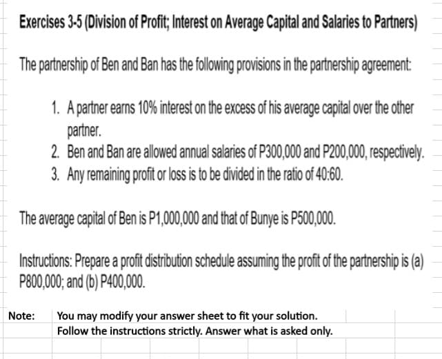 Exercises 3-5 (Division of Profit; Interest on Average Capital and Salaries to Partners)
The partnership of Ben and Ban has the following provisions in the partnership agreement:
1. A partner earns 10% interest on the excess of his average capital over the other
partner.
2. Ben and Ban are allowed annual salaries of P300,000 and P200,000, respectively.
3. Any remaining profit or loss is to be divided in the ratio of 40:60.
The average capital of Ben is P1,000,000 and that of Bunye is P500,000.
Instructions: Prepare a profit distribution schedule assuming the profit of the partnership is (a)
P800,000; and (b) P400,000.
You may modify your answer sheet to fit your solution.
Follow the instructions strictly. Answer what is asked only.
Note:
