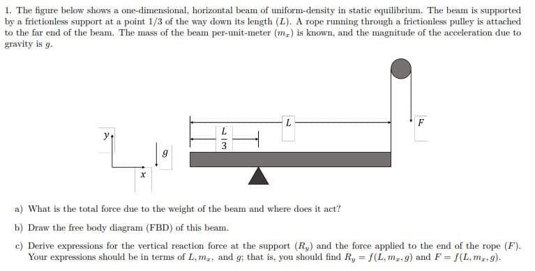 1. The figure below shows a one-dimensional, horizontal beam of uniform-density in static equilibrium. The beam is supported
by a frictionless support at a point 1/3 of the way down its length (L). A rope running through a frictionless pulley is attached
to the far end of the beam. The mass of the beam per-unit-meter (m) is known, and the magnitude of the acceleration due to
gravity is g.
y
| 9
13
a) What is the total force due to the weight of the beam and where does it act?
b) Draw the free body diagram (FBD) of this beam.
c) Derive expressions for the vertical reaction force at the support (R) and the force applied to the end of the rope (F).
Your expressions should be in terms of L, m,, and g; that is, you should find Ry = f(L, mr, g) and F = f(L, mz.g).